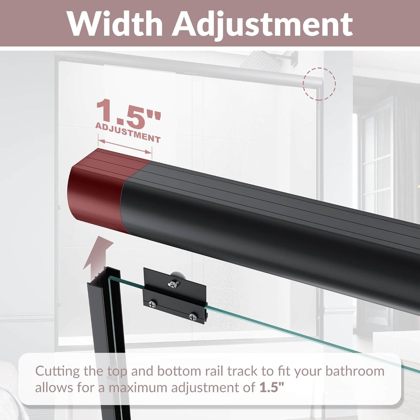 Width Adjustment: Cutting the top and bottom rail track to fit your bathroom allows for a maximum adjustment of 1.5”