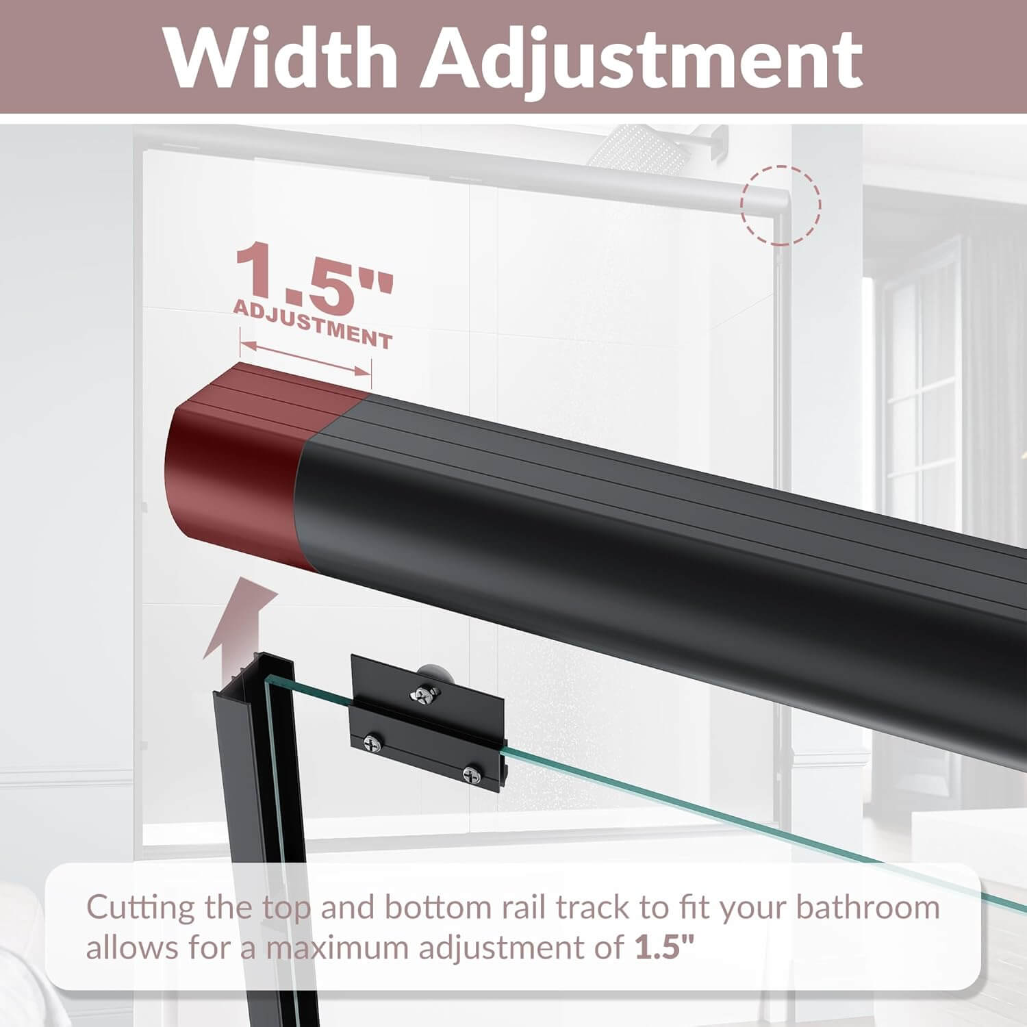 Width Adjustment: Cutting the top and bottom rail track to fit your bathroom allows for a maximum adjustment of 1.5”