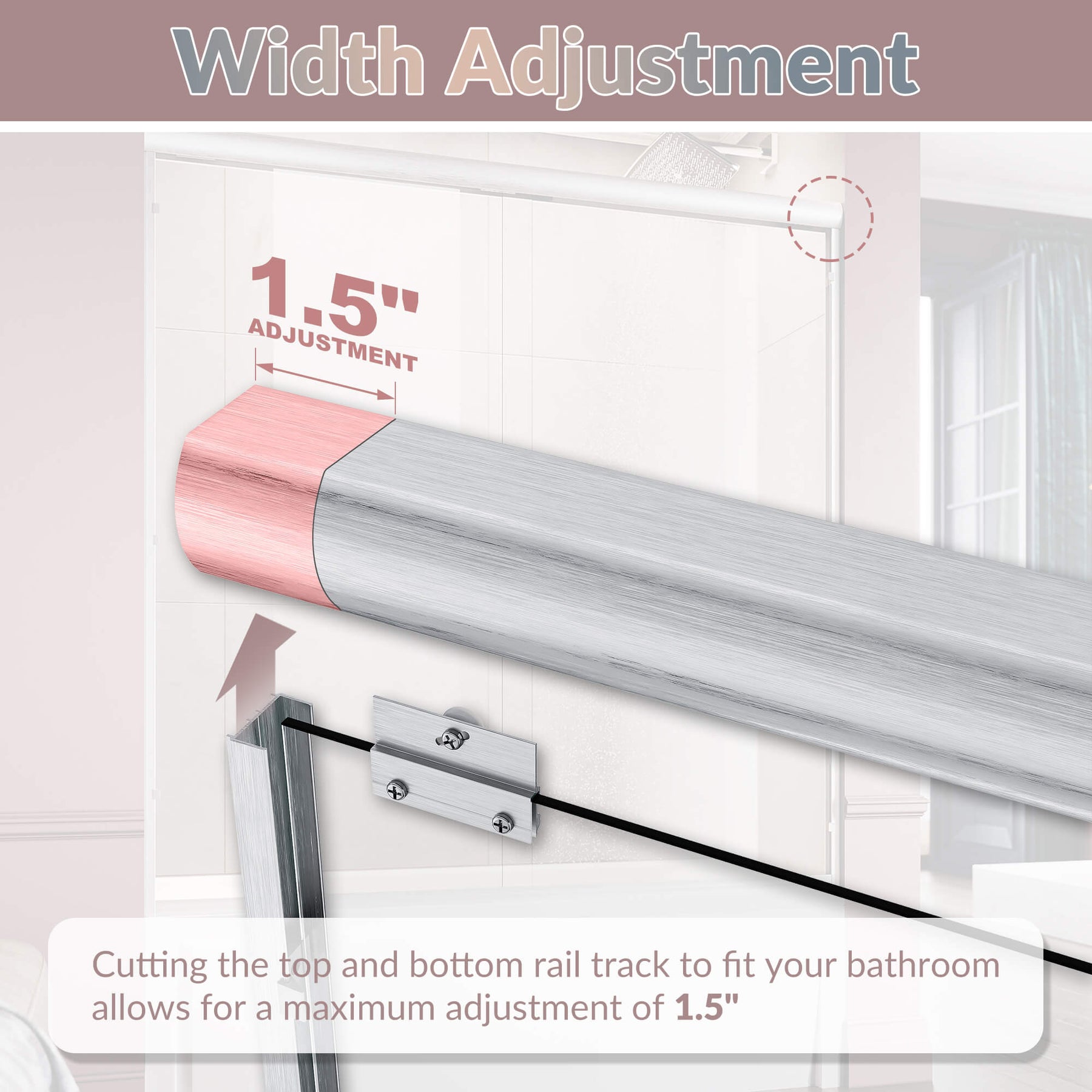 Width Adjustment: Cutting the top and bottom rail track to fit your bathroom allows for a maximum adjustment of 1.5”