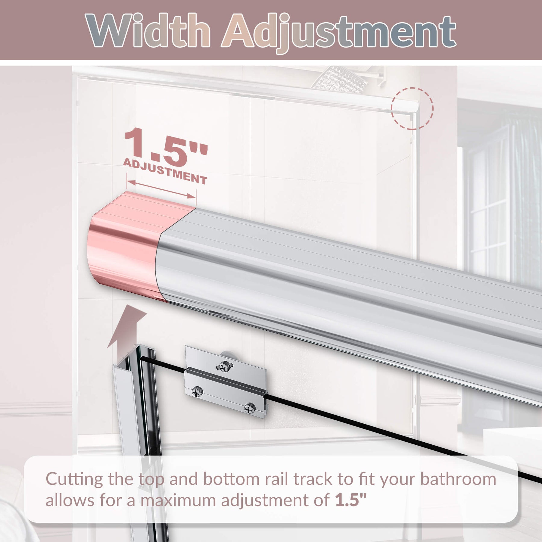 Width Adjustment: Cutting the top and bottom rail track to fit your bathroom allows for a maximum adjustment of 1.5”