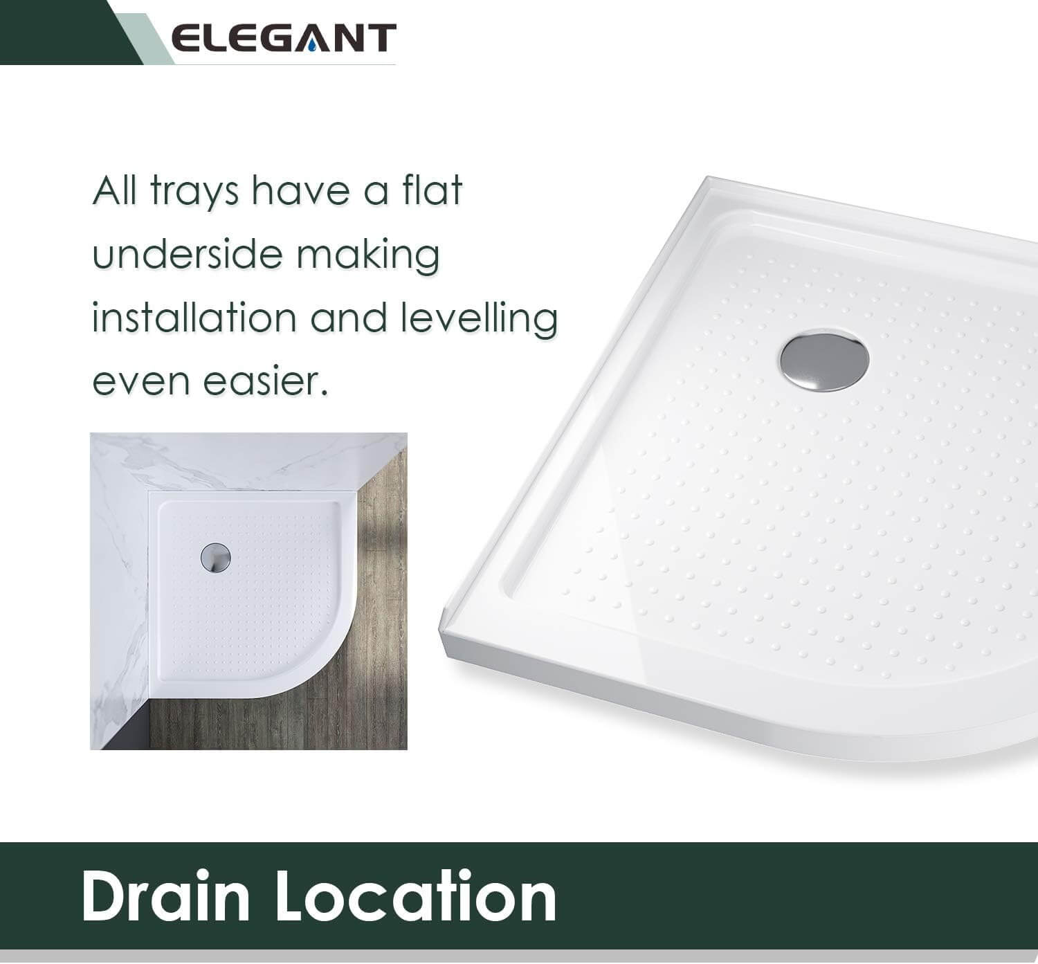 Drain Location: All trays have a flat underside making installation and levelling even easier