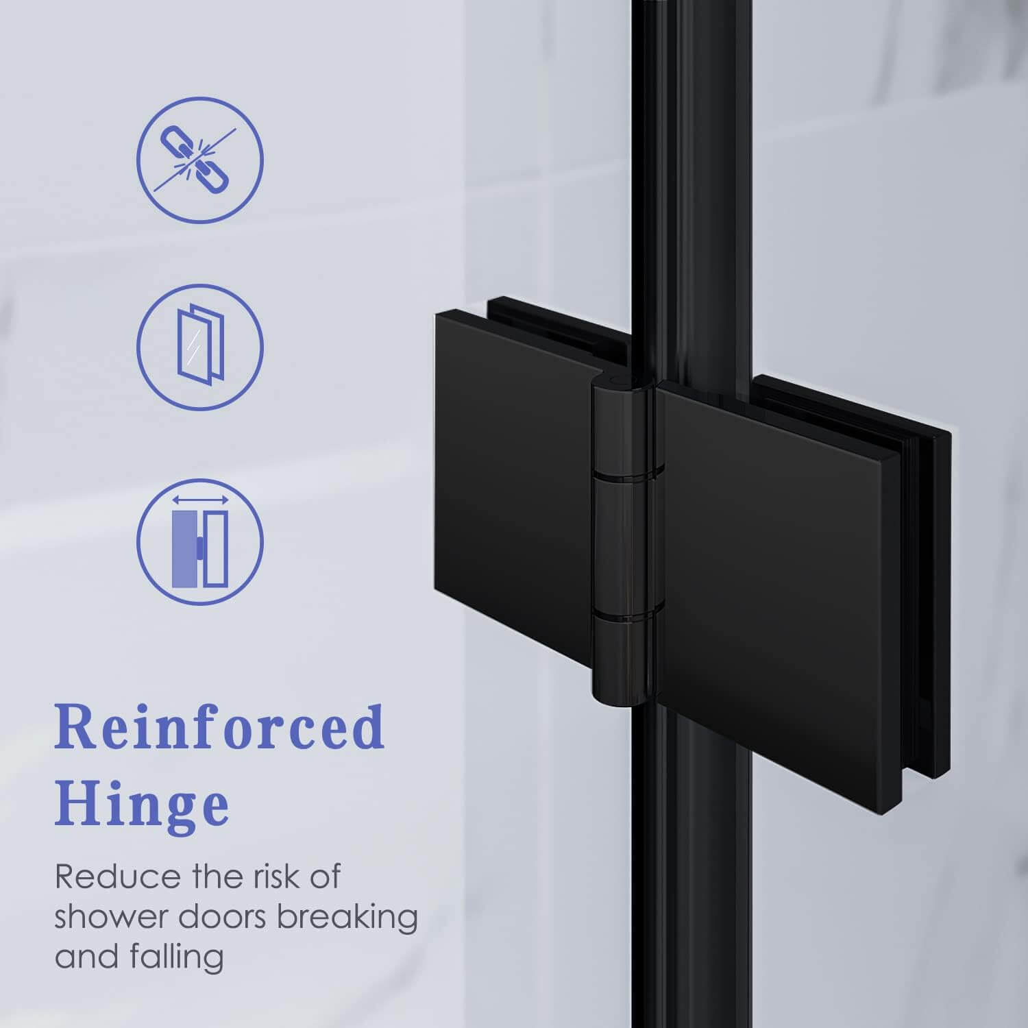 Reinforced Hinge: Reduce the risk of shower doors breaking and falling