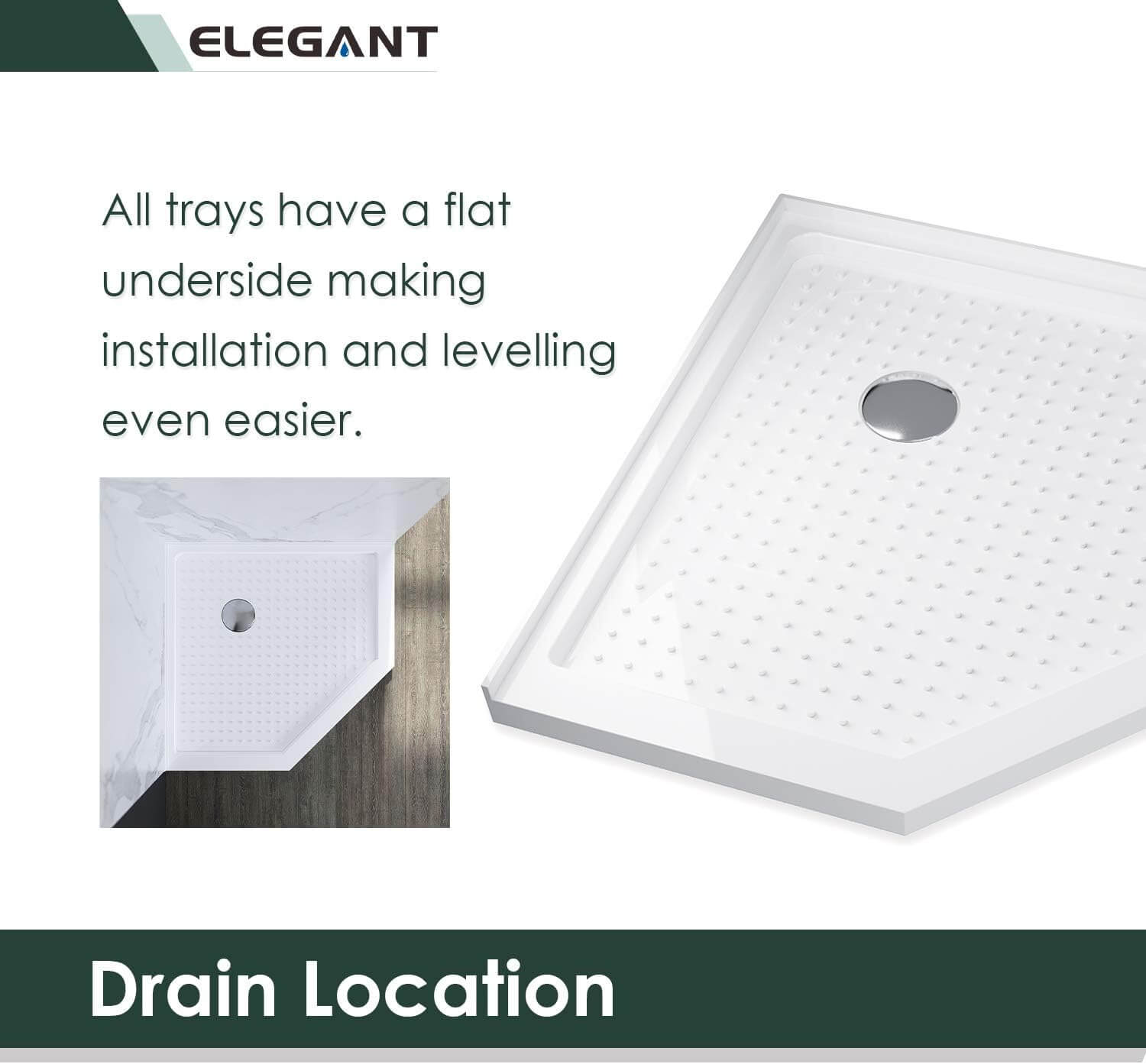 Drain Location: All trays have a flat underside making installation and levelling even easier